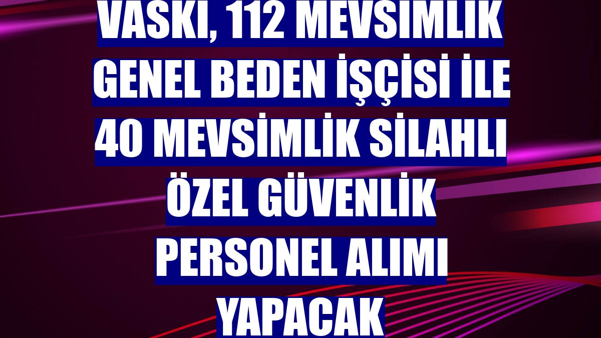VASKİ, 112 mevsimlik genel beden işçisi ile 40 mevsimlik silahlı özel güvenlik personel alımı yapacak