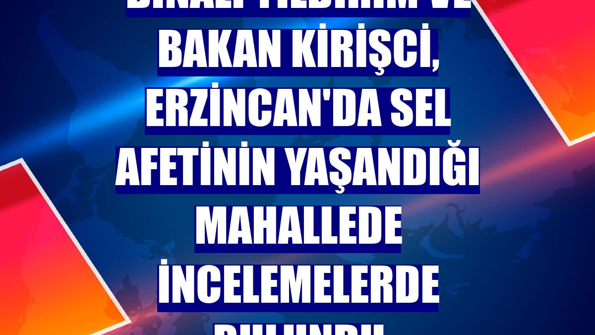 Binali Yıldırım ve Bakan Kirişci, Erzincan'da sel afetinin yaşandığı mahallede incelemelerde bulundu