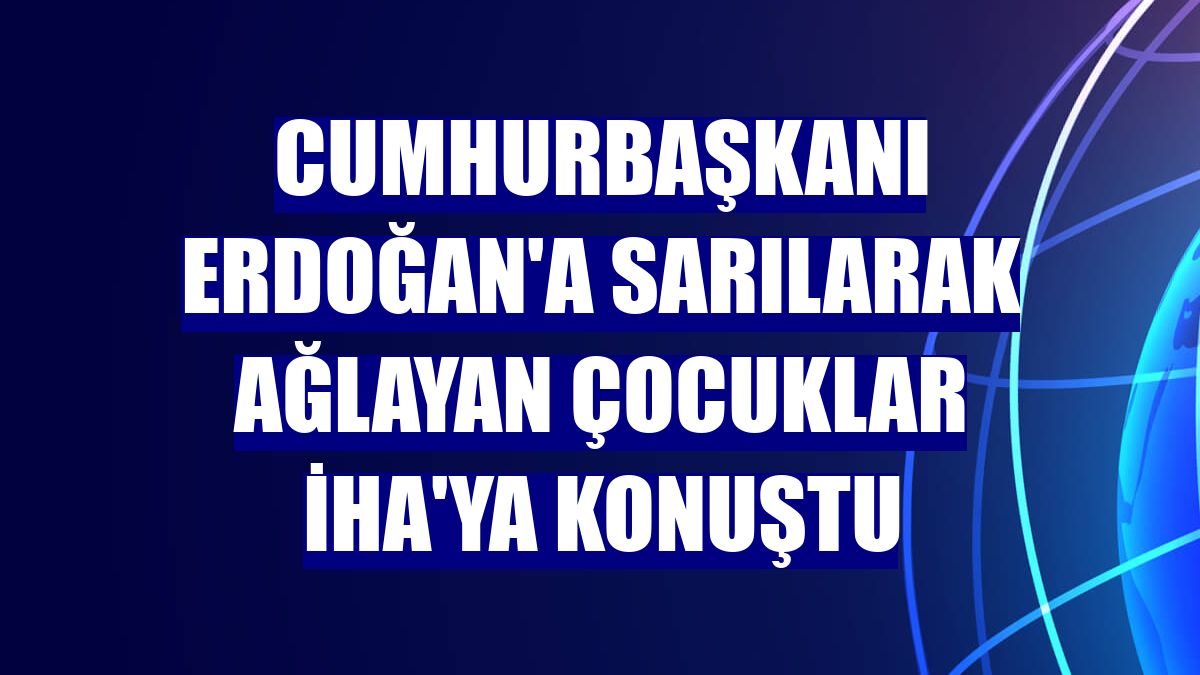 Cumhurbaşkanı Erdoğan'a sarılarak ağlayan çocuklar İHA'ya konuştu