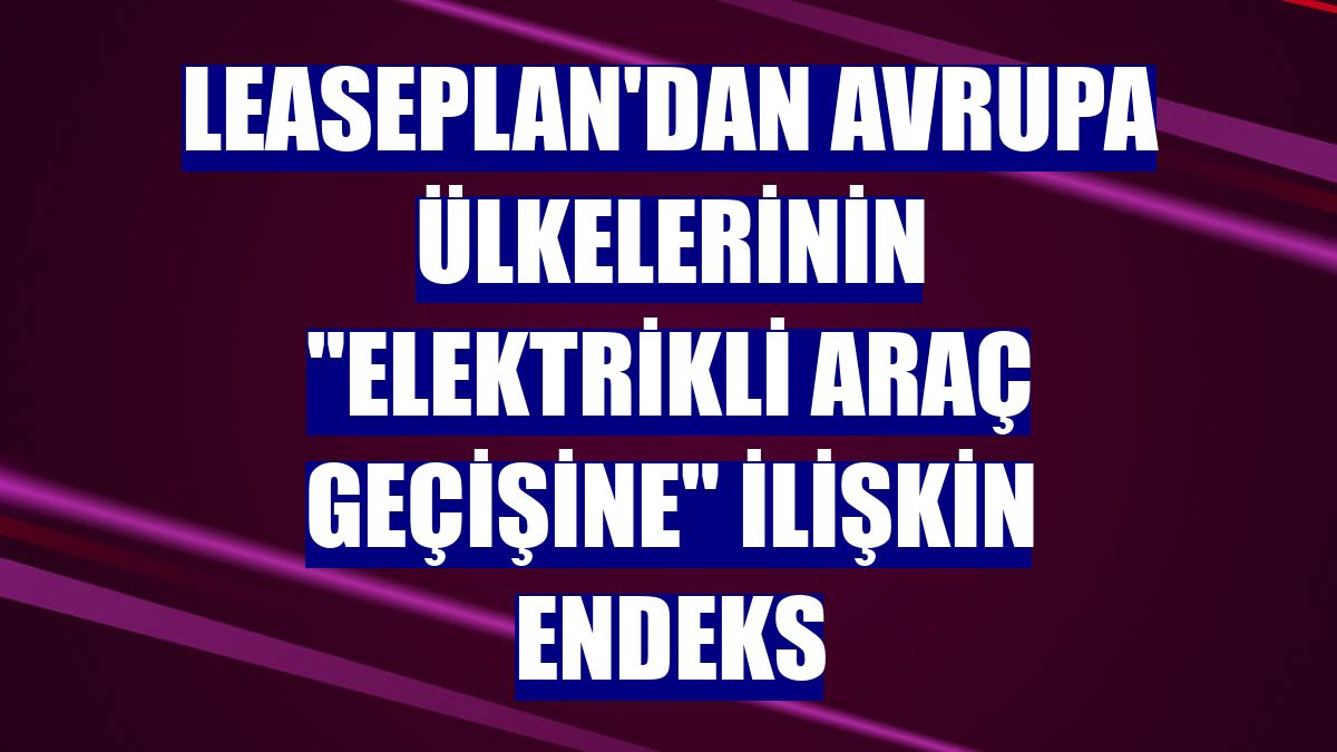 LeasePlan'dan Avrupa ülkelerinin "elektrikli araç geçişine" ilişkin endeks