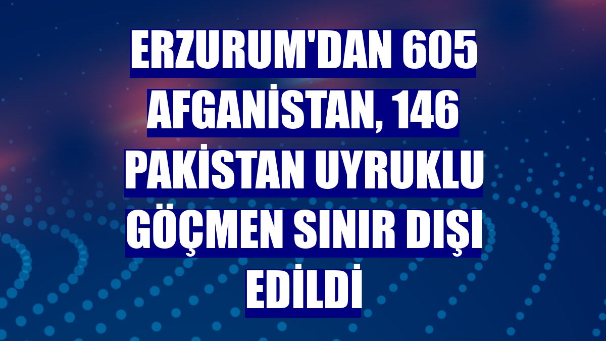 Erzurum'dan 605 Afganistan, 146 Pakistan uyruklu göçmen sınır dışı edildi