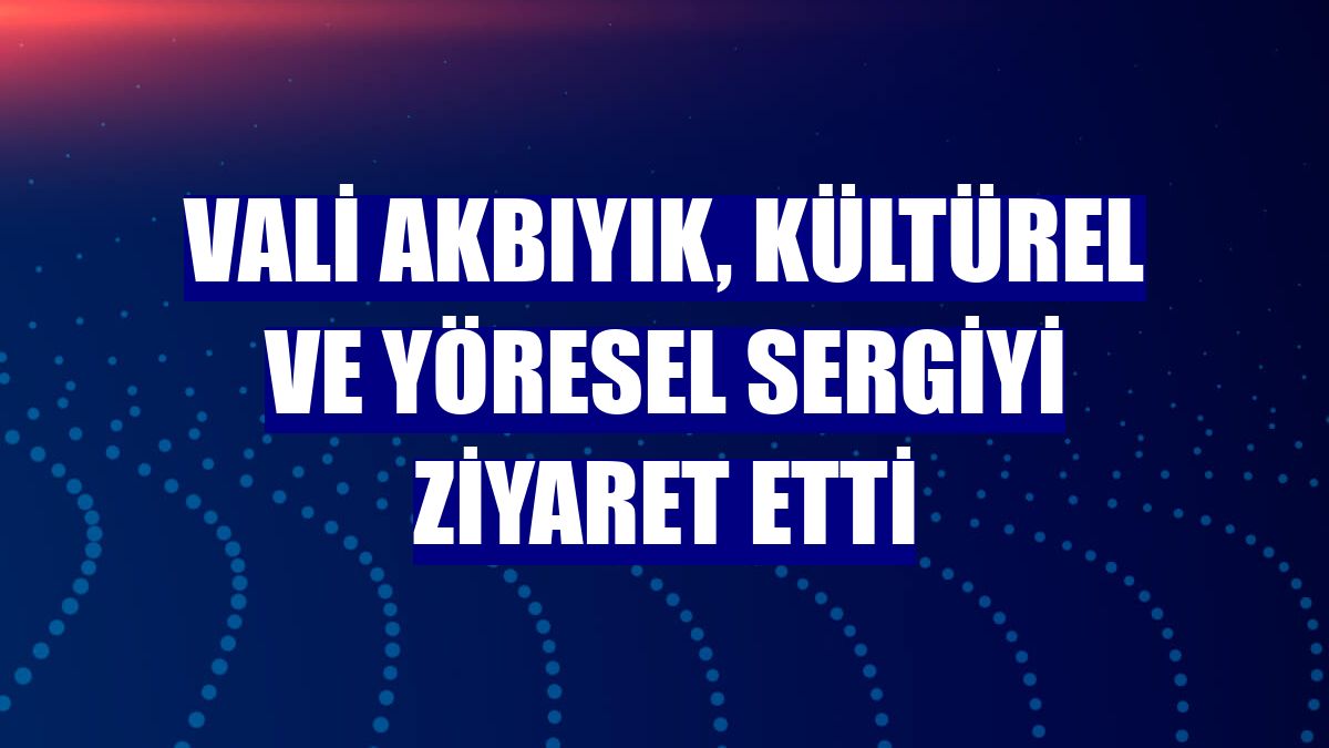 Vali Akbıyık, kültürel ve yöresel sergiyi ziyaret etti