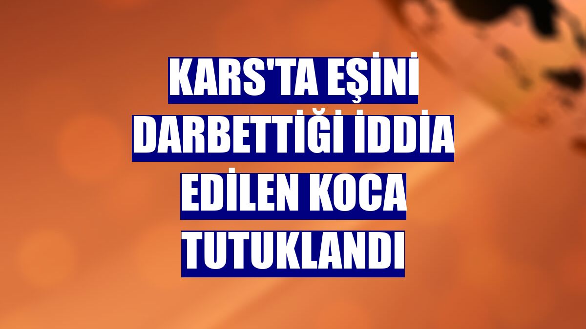 Kars'ta eşini darbettiği iddia edilen koca tutuklandı