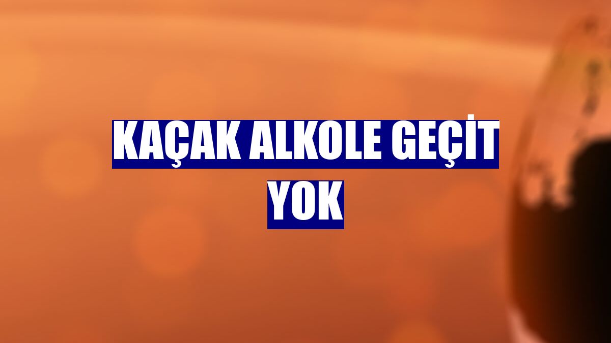 Kaçak alkole geçit yok