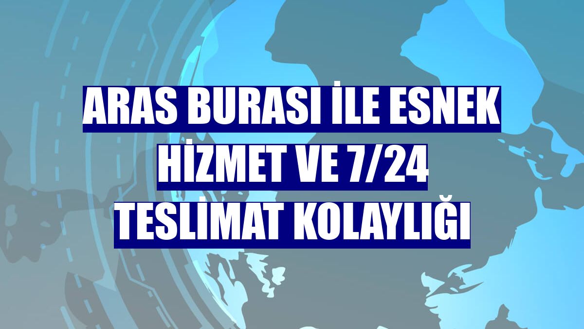 Aras Burası ile esnek hizmet ve 7/24 teslimat kolaylığı