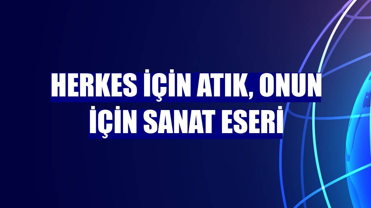 Herkes için atık, onun için sanat eseri