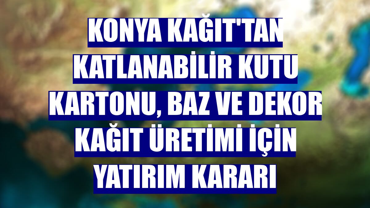 Konya Kağıt'tan katlanabilir kutu kartonu, baz ve dekor kağıt üretimi için yatırım kararı