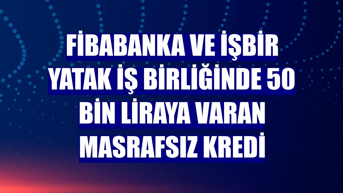 Fibabanka ve İşbir Yatak iş birliğinde 50 bin liraya varan masrafsız kredi