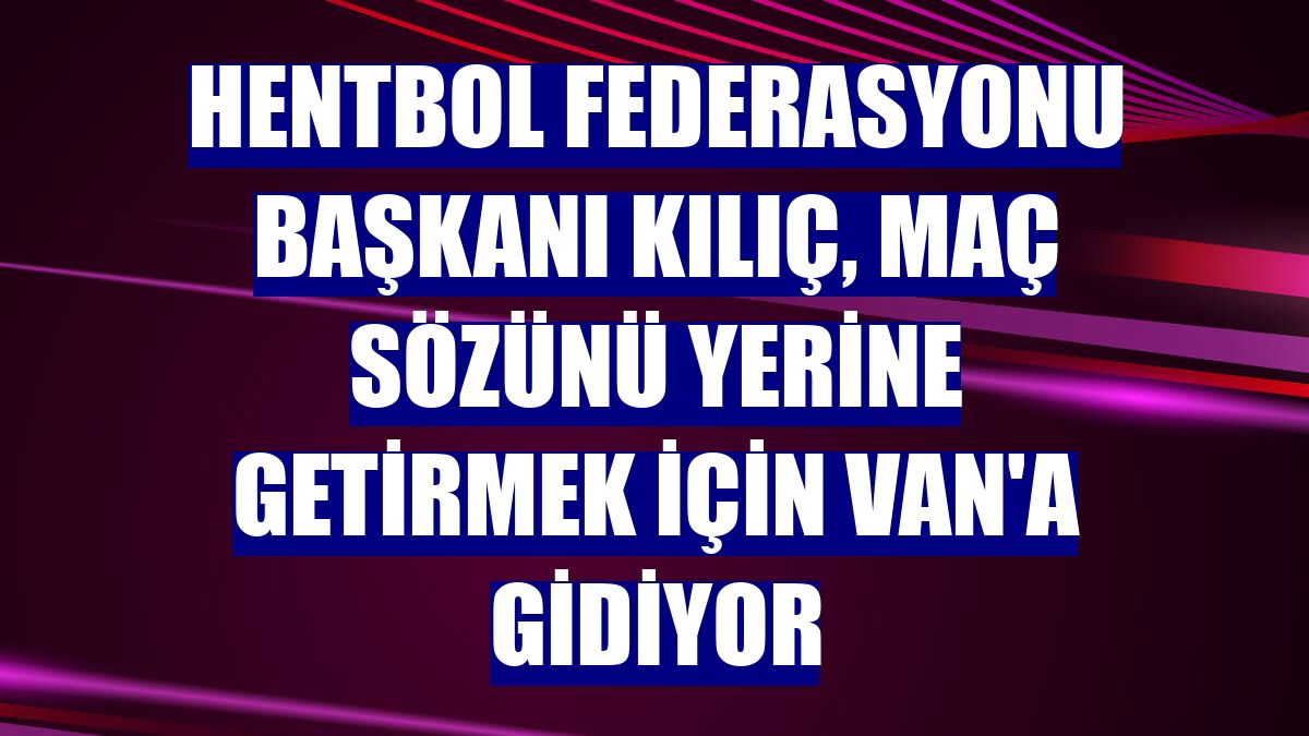 Hentbol Federasyonu Başkanı Kılıç, maç sözünü yerine getirmek için Van'a gidiyor