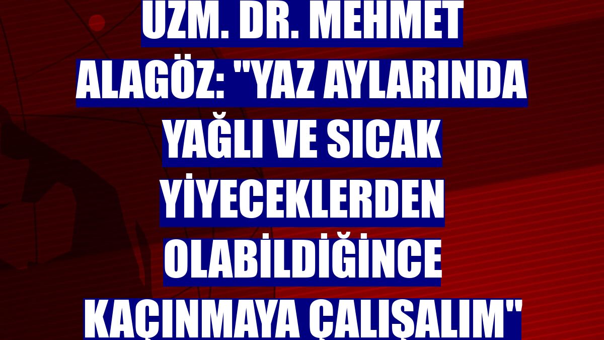 Uzm. Dr. Mehmet Alagöz: "Yaz aylarında yağlı ve sıcak yiyeceklerden olabildiğince kaçınmaya çalışalım"