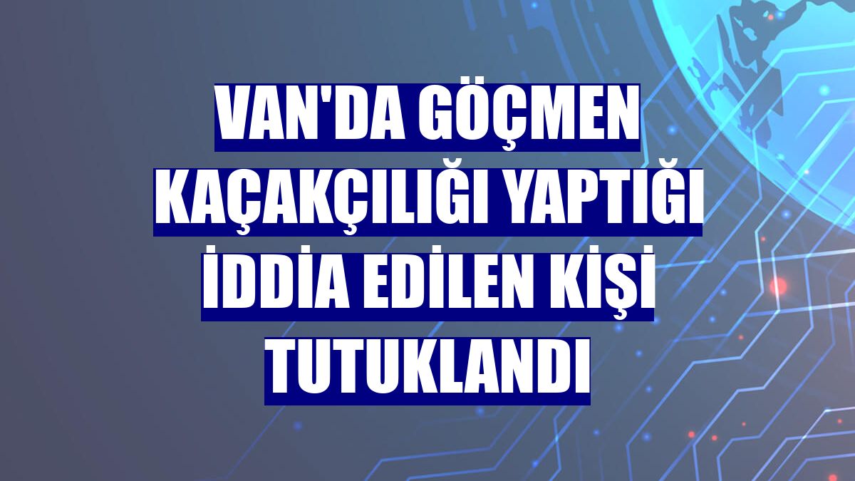 Van'da göçmen kaçakçılığı yaptığı iddia edilen kişi tutuklandı