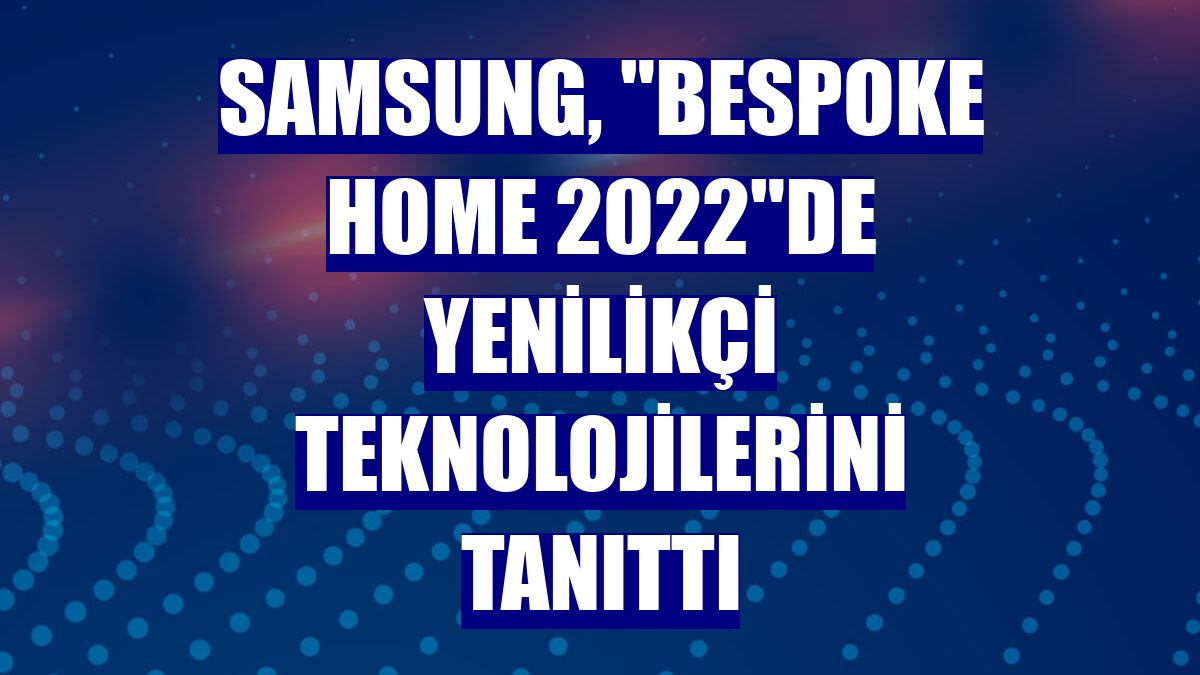 Samsung, "Bespoke Home 2022"de yenilikçi teknolojilerini tanıttı
