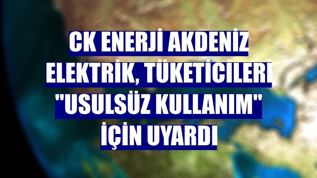 CK Enerji Akdeniz Elektrik, tüketicileri "usulsüz kullanım" için uyardı