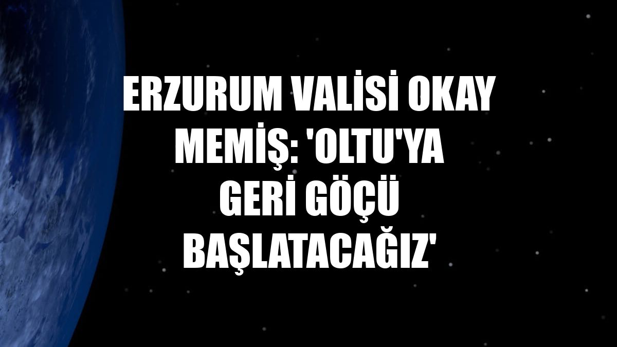 Erzurum Valisi Okay Memiş: 'Oltu'ya geri göçü başlatacağız'