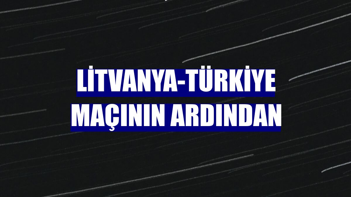 Litvanya-Türkiye maçının ardından
