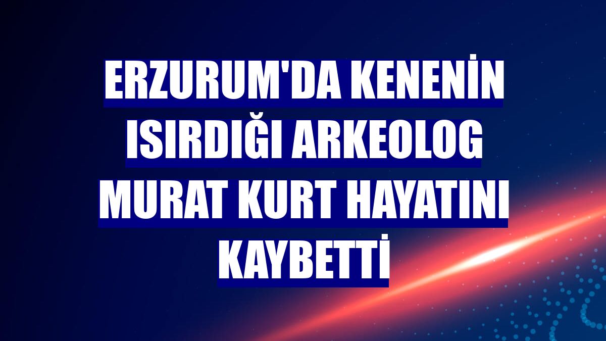 Erzurum'da kenenin ısırdığı arkeolog Murat Kurt hayatını kaybetti