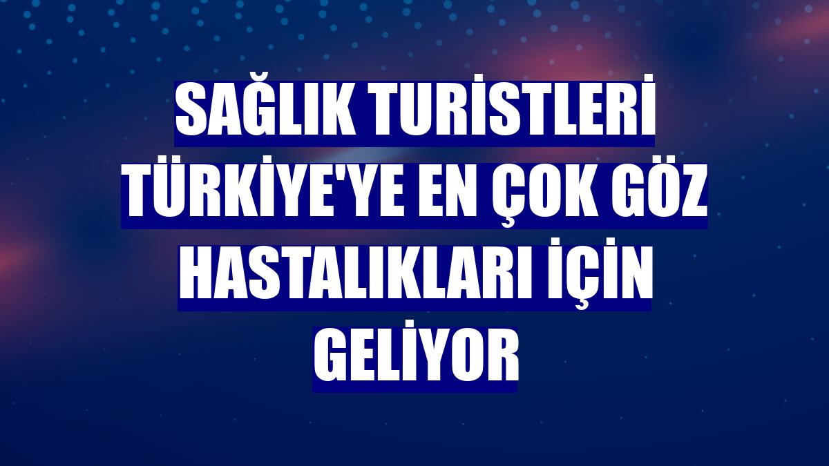 Sağlık turistleri Türkiye'ye en çok göz hastalıkları için geliyor