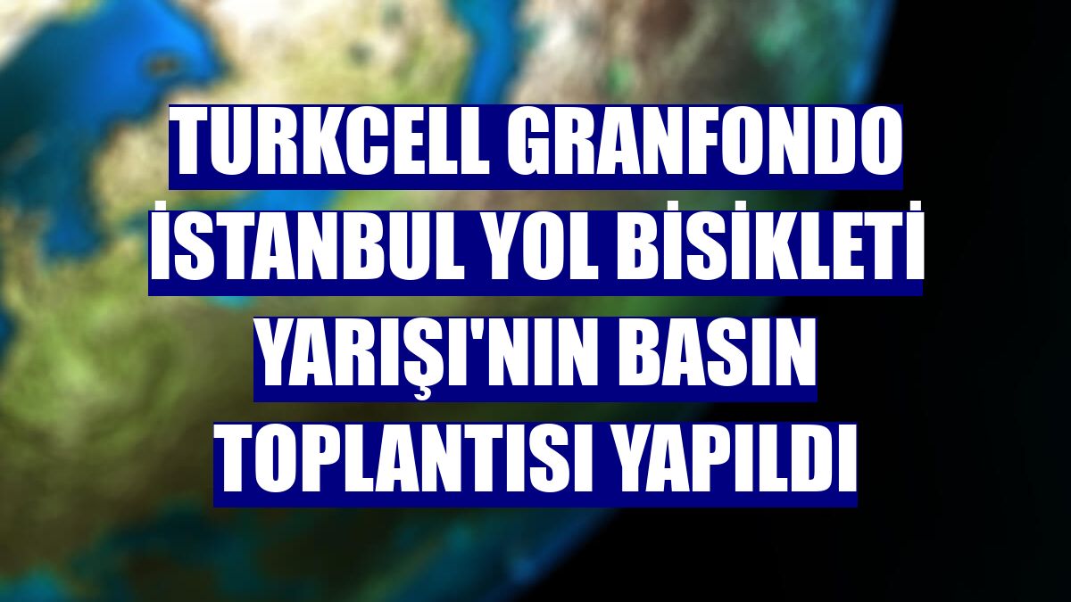 Turkcell Granfondo İstanbul Yol Bisikleti Yarışı'nın basın toplantısı yapıldı