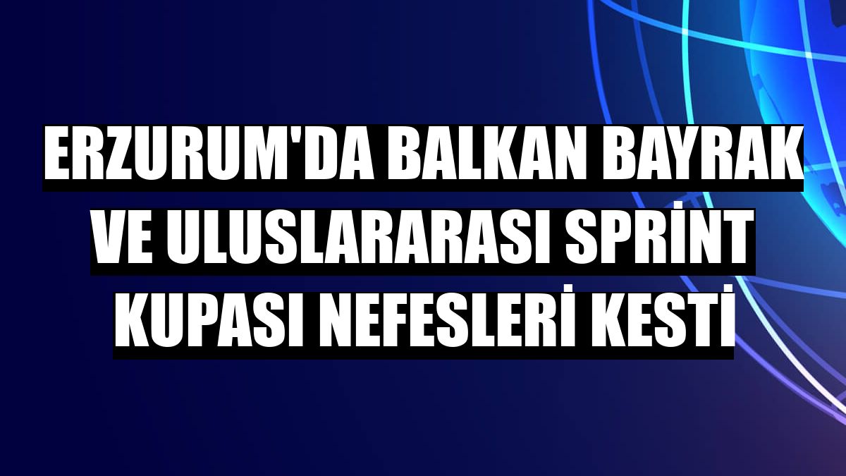 Erzurum'da Balkan Bayrak ve Uluslararası Sprint Kupası nefesleri kesti
