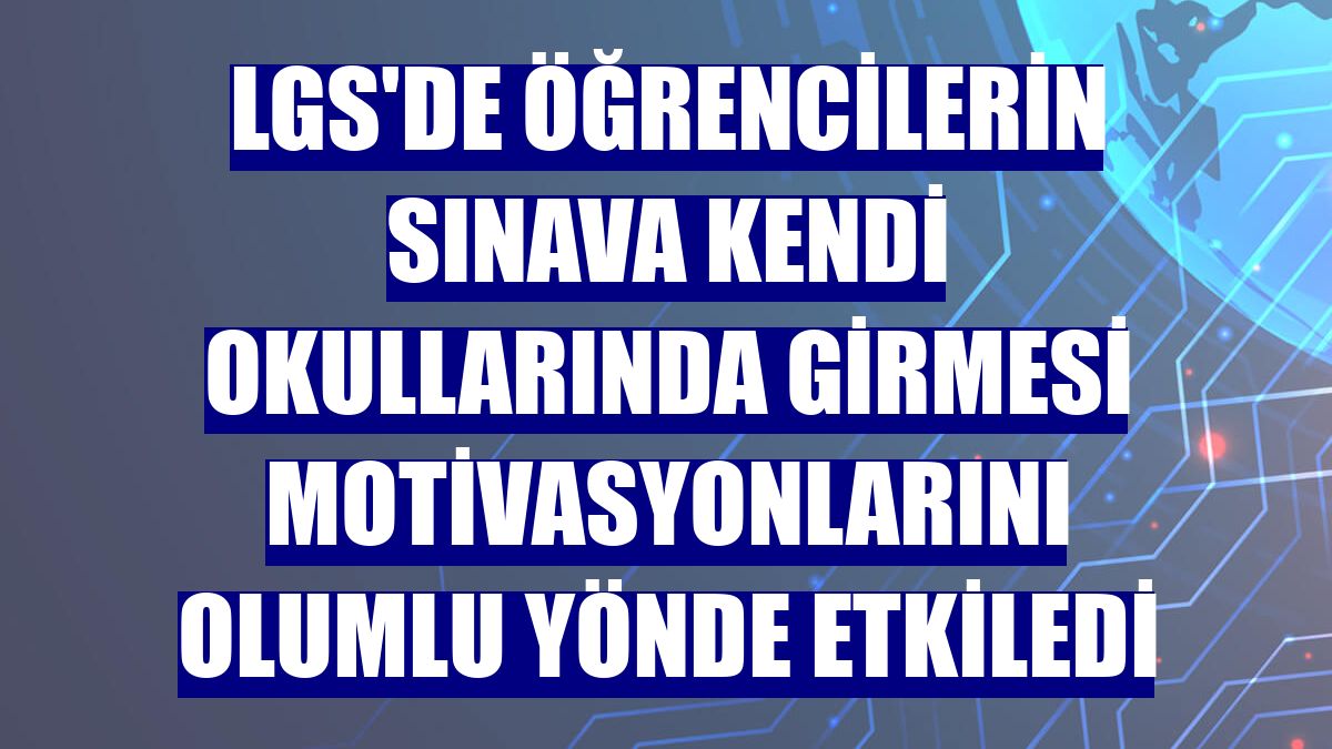 LGS'de öğrencilerin sınava kendi okullarında girmesi motivasyonlarını olumlu yönde etkiledi