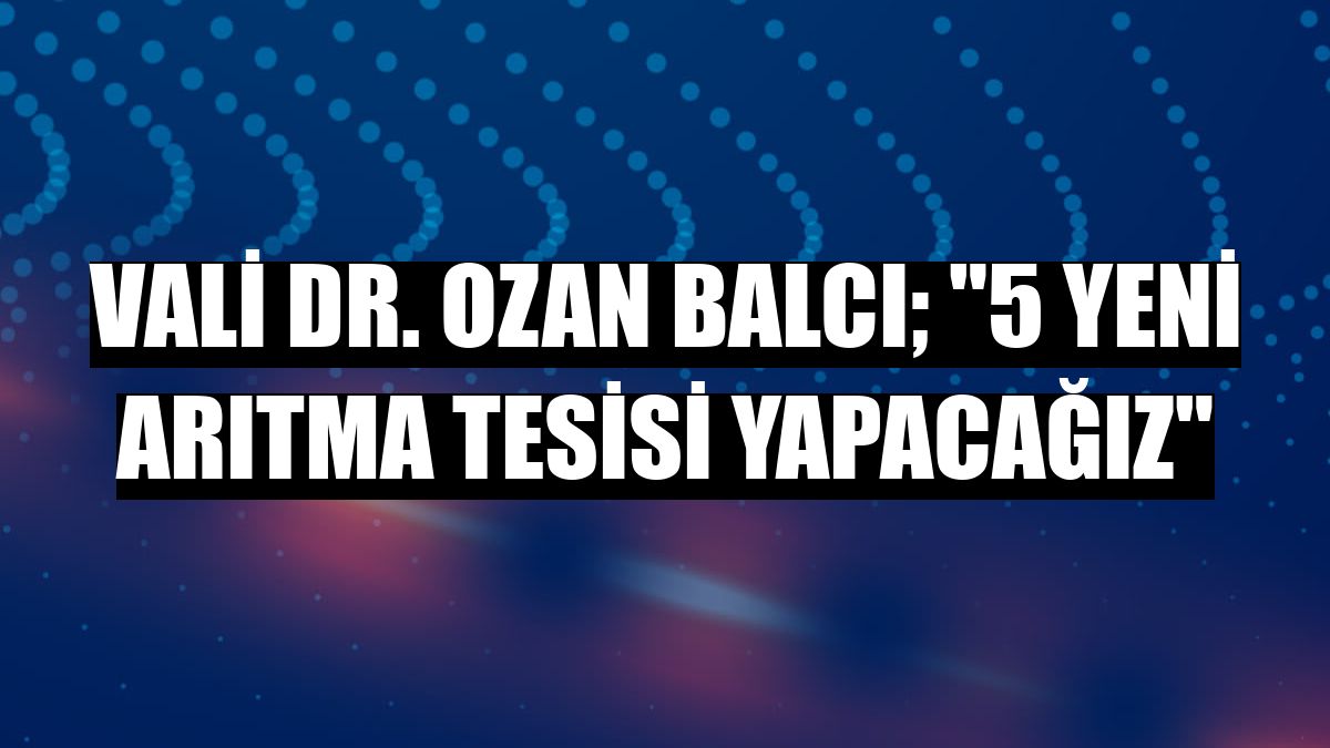 Vali Dr. Ozan Balcı; '5 yeni arıtma tesisi yapacağız'