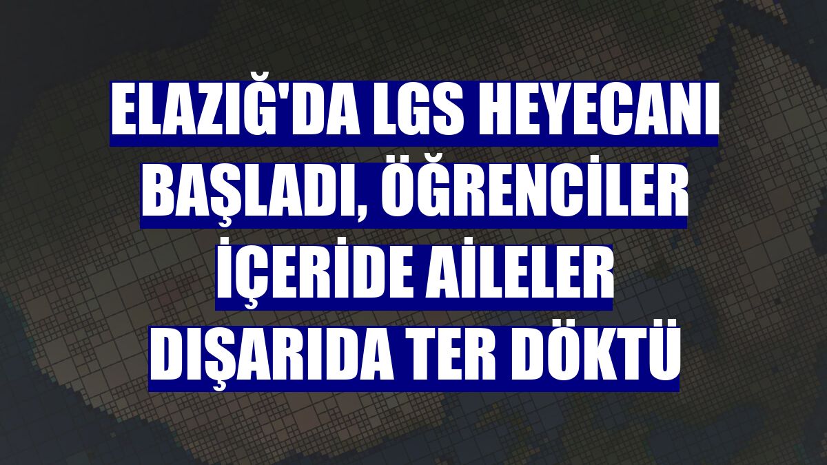 Elazığ'da LGS heyecanı başladı, öğrenciler içeride aileler dışarıda ter döktü