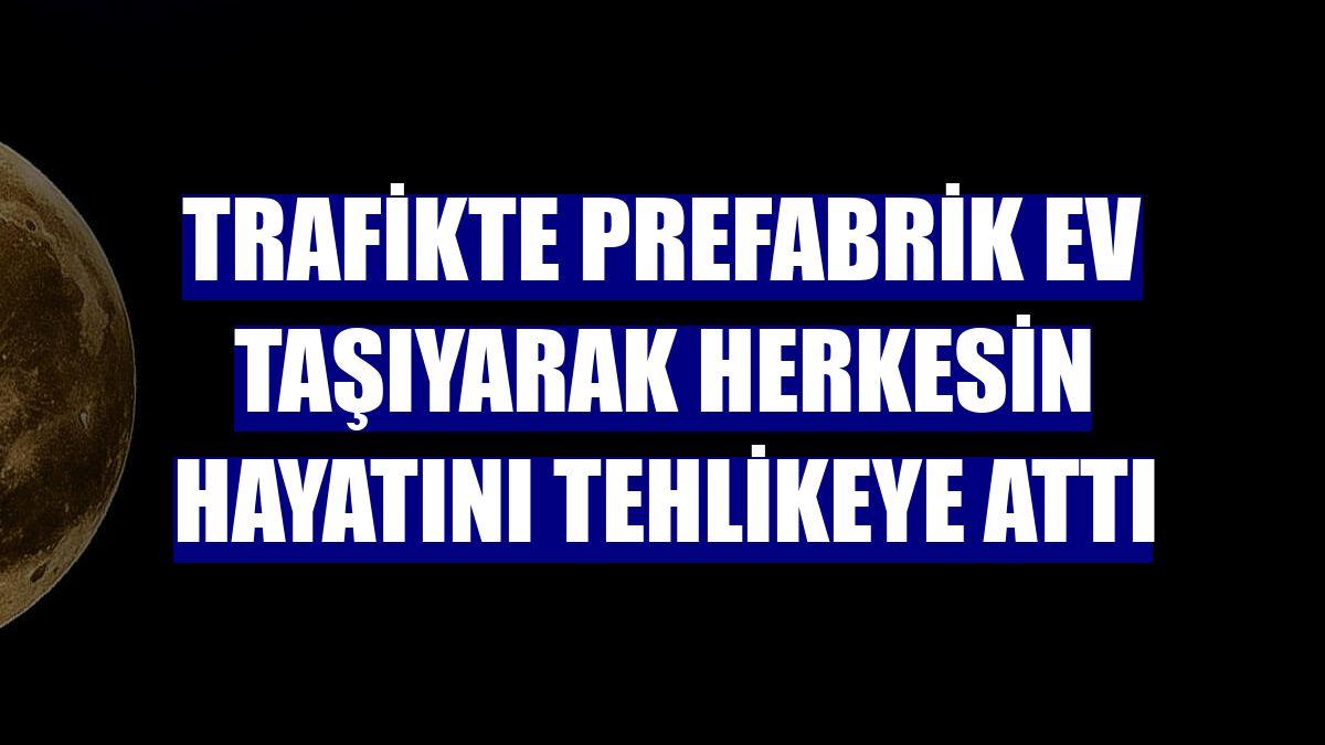 Trafikte prefabrik ev taşıyarak herkesin hayatını tehlikeye attı