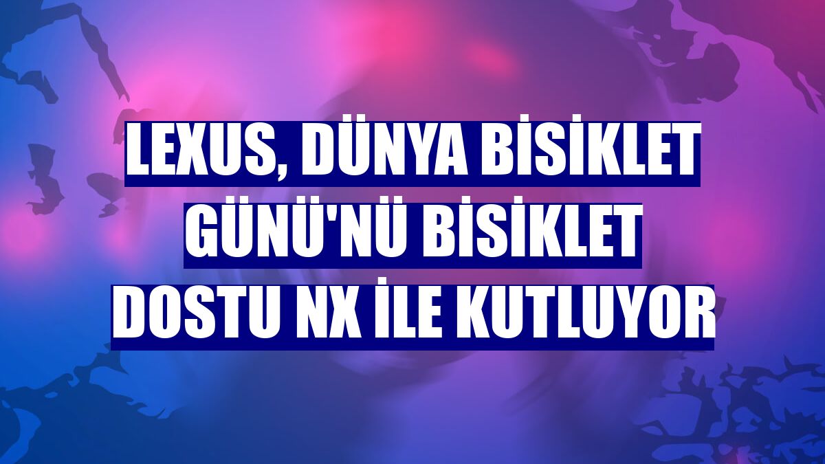 Lexus, Dünya Bisiklet Günü'nü bisiklet dostu NX ile kutluyor