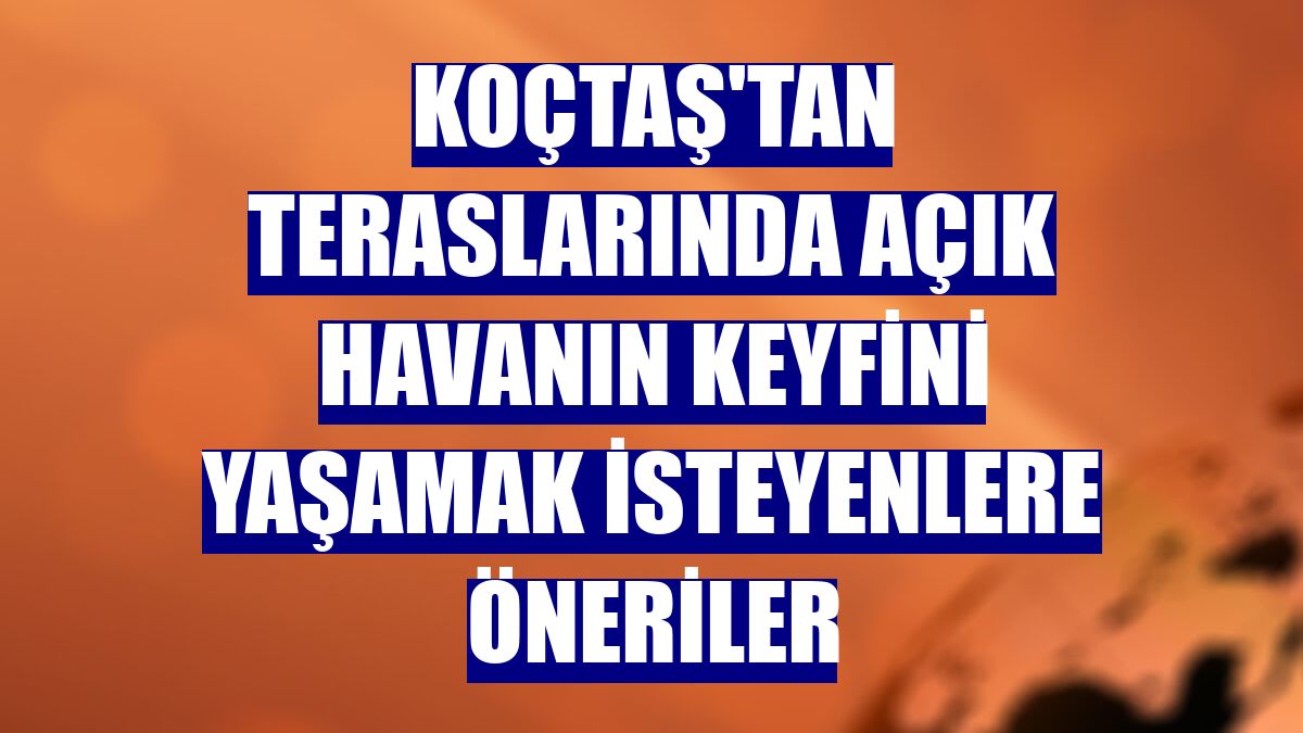 Koçtaş'tan teraslarında açık havanın keyfini yaşamak isteyenlere öneriler