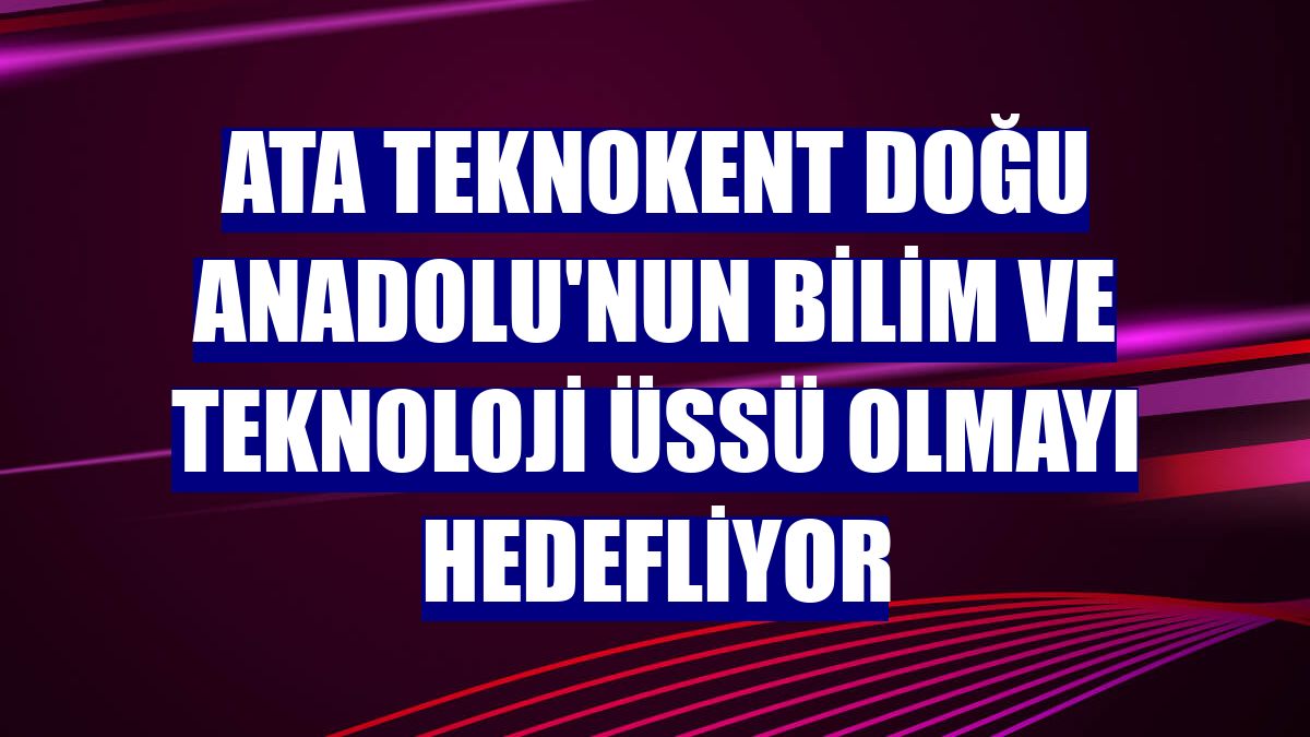 ATA Teknokent Doğu Anadolu'nun bilim ve teknoloji üssü olmayı hedefliyor