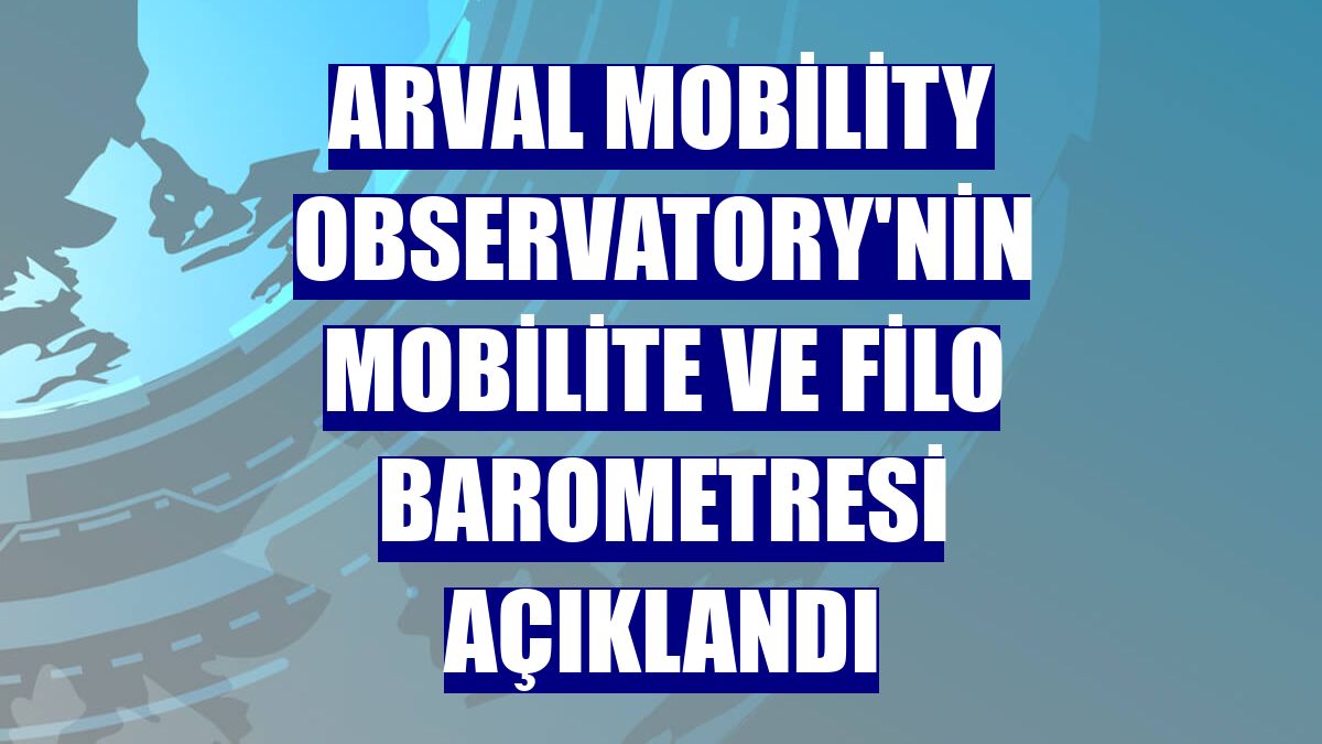Arval Mobility Observatory'nin Mobilite ve Filo Barometresi açıklandı