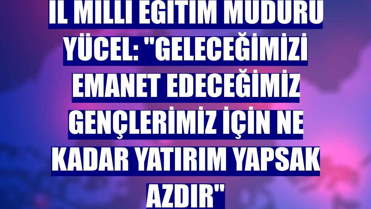 İl Milli Eğitim Müdürü Yücel: "Geleceğimizi emanet edeceğimiz gençlerimiz için ne kadar yatırım yapsak azdır"
