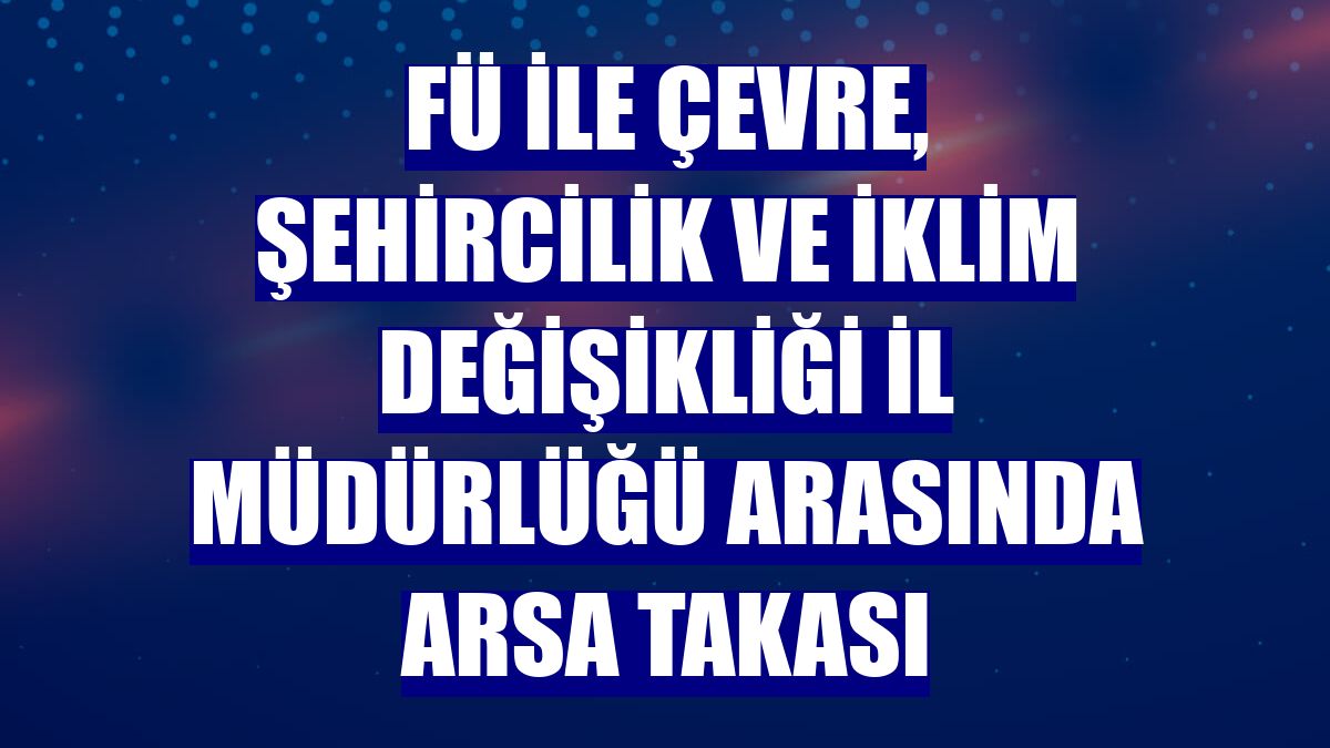 FÜ ile Çevre, Şehircilik ve İklim Değişikliği İl Müdürlüğü arasında arsa takası