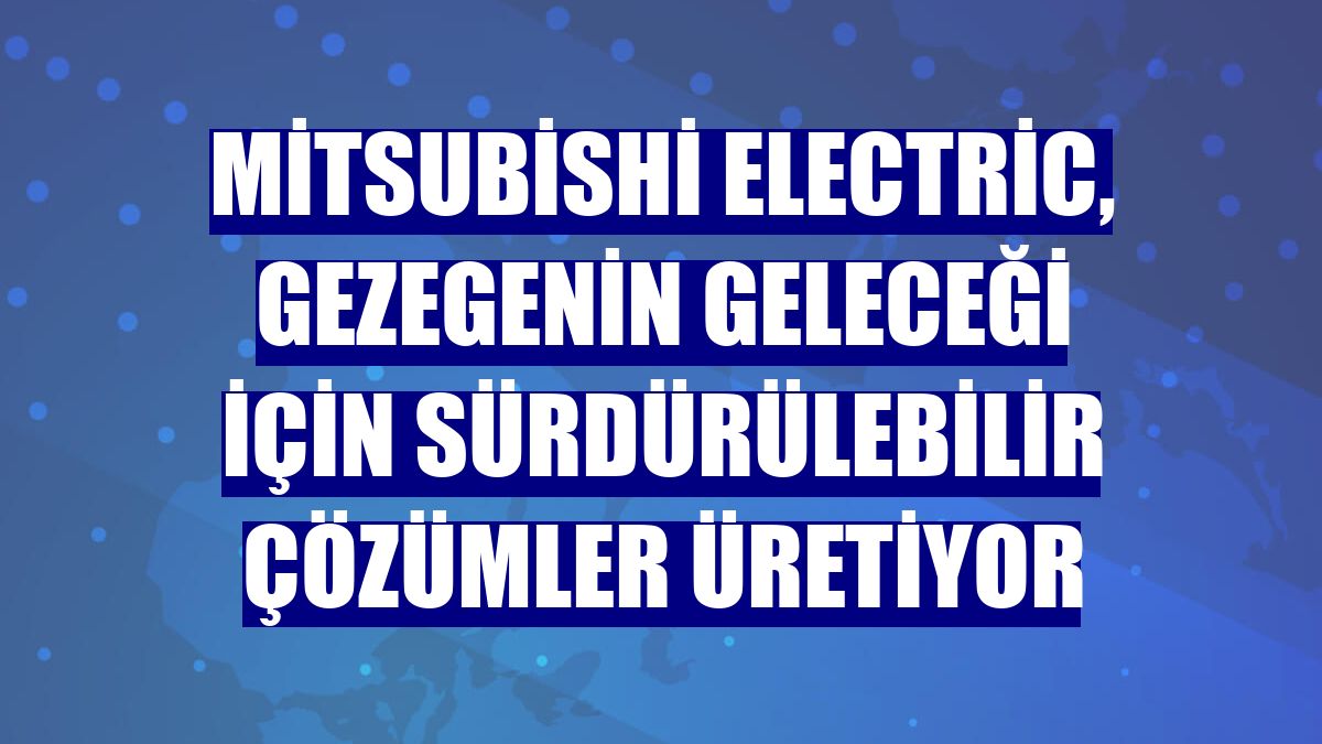 Mitsubishi Electric, gezegenin geleceği için sürdürülebilir çözümler üretiyor