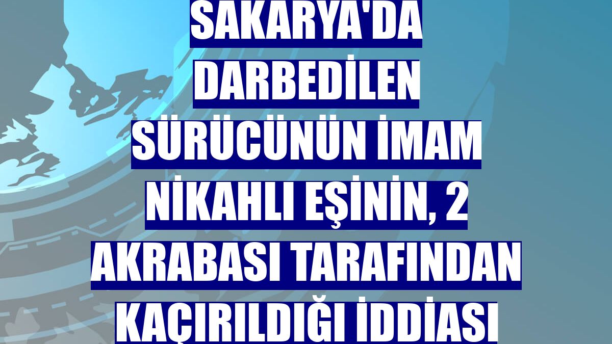 Sakarya'da darbedilen sürücünün imam nikahlı eşinin, 2 akrabası tarafından kaçırıldığı iddiası