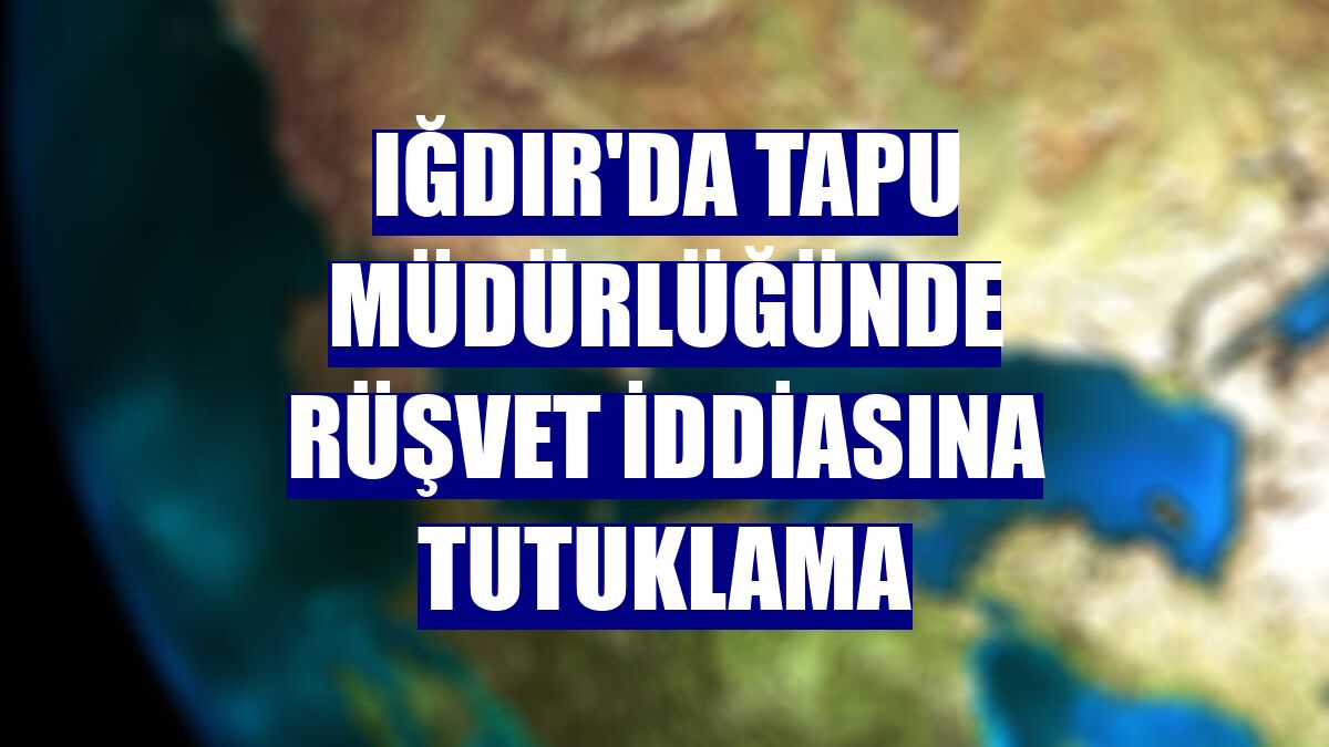 Iğdır'da tapu müdürlüğünde rüşvet iddiasına tutuklama