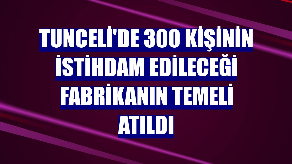 Tunceli'de 300 kişinin istihdam edileceği fabrikanın temeli atıldı
