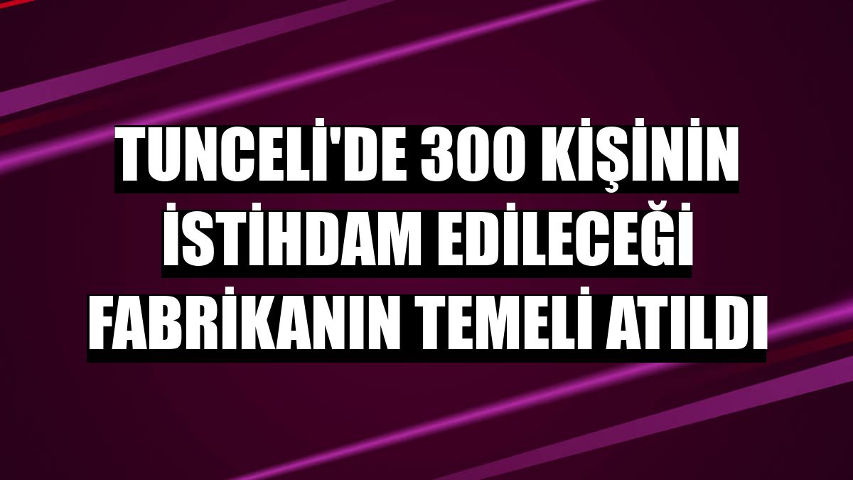 Tunceli'de 300 kişinin istihdam edileceği fabrikanın temeli atıldı