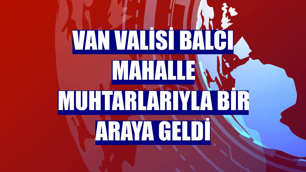 Van Valisi Balcı mahalle muhtarlarıyla bir araya geldi