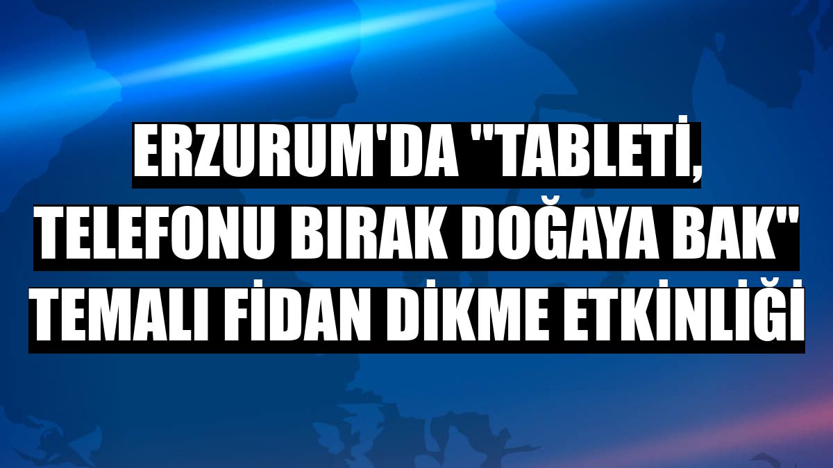Erzurum'da 'Tableti, telefonu bırak doğaya bak' temalı fidan dikme etkinliği