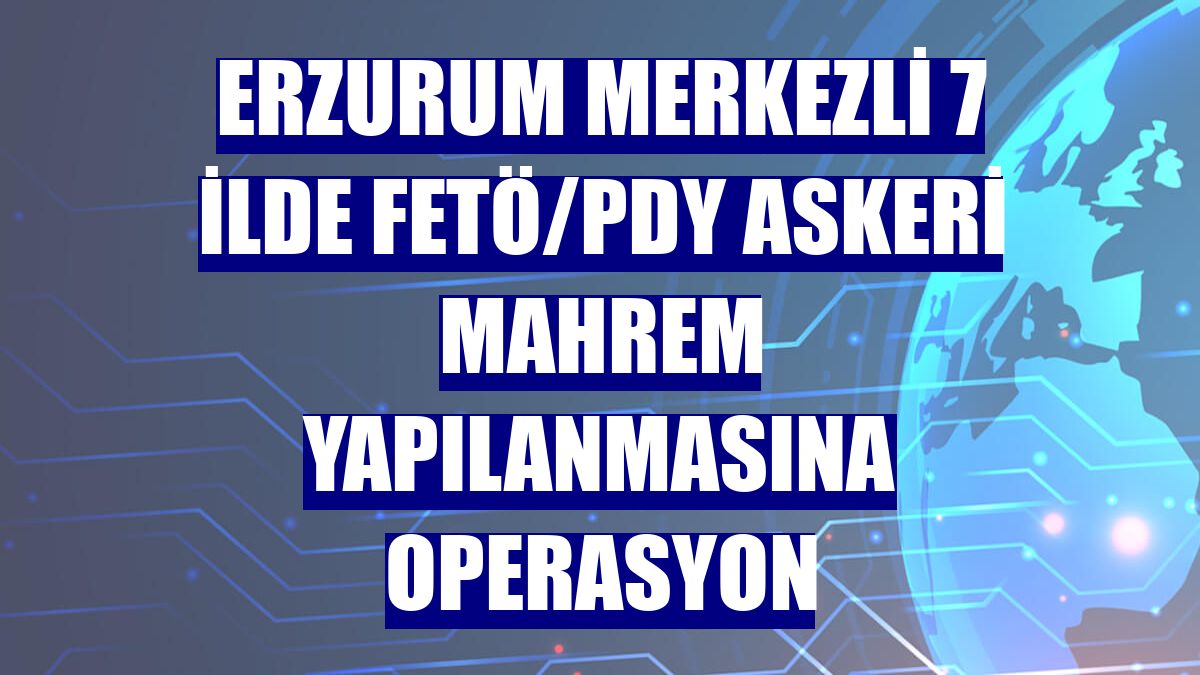 Erzurum merkezli 7 ilde FETÖ/PDY askeri mahrem yapılanmasına operasyon