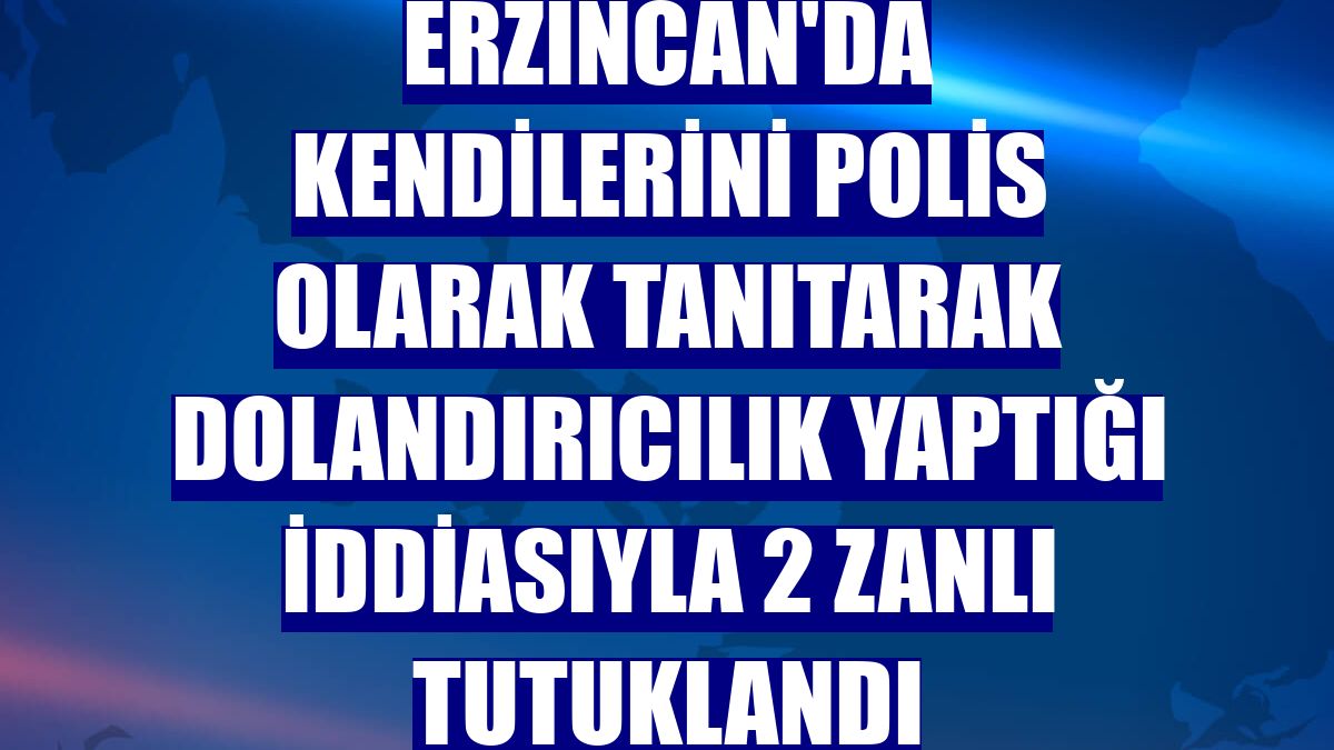 Erzincan'da kendilerini polis olarak tanıtarak dolandırıcılık yaptığı iddiasıyla 2 zanlı tutuklandı
