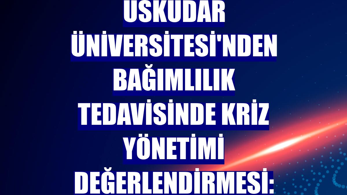 Üsküdar Üniversitesi'nden bağımlılık tedavisinde kriz yönetimi değerlendirmesi: