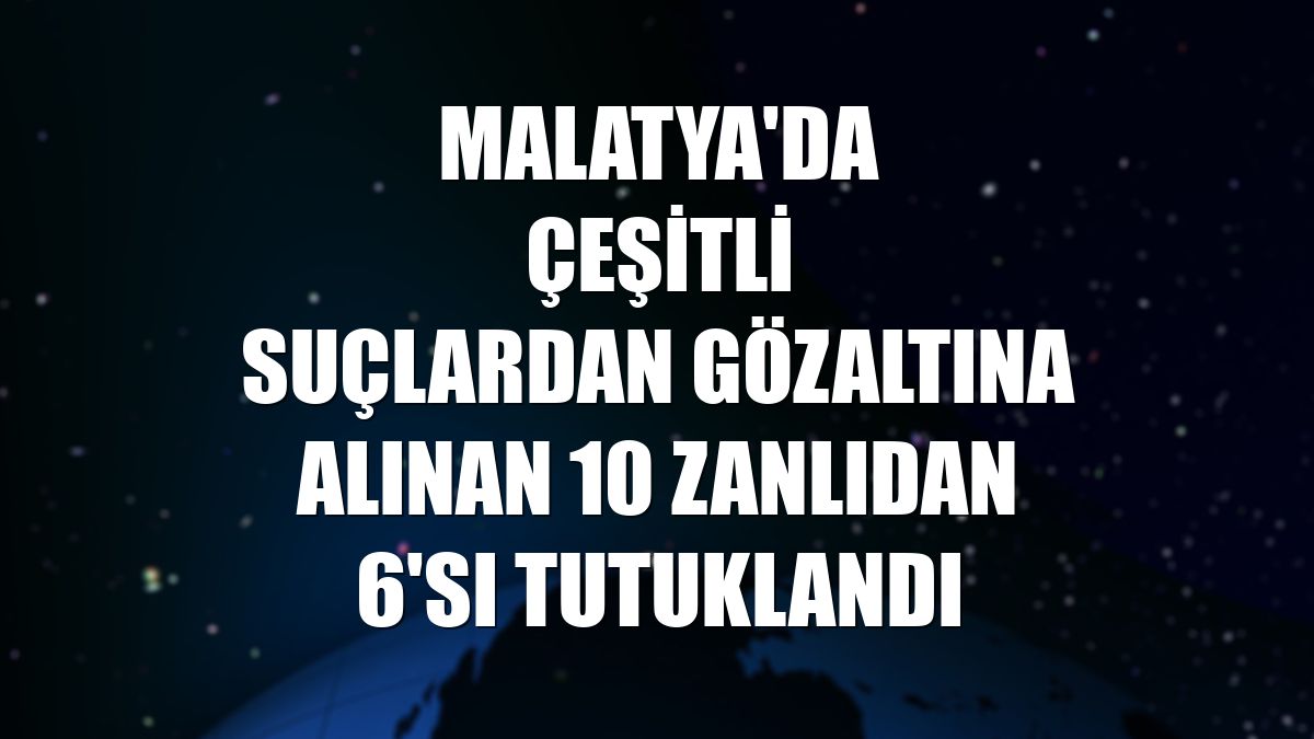 Malatya'da çeşitli suçlardan gözaltına alınan 10 zanlıdan 6'sı tutuklandı