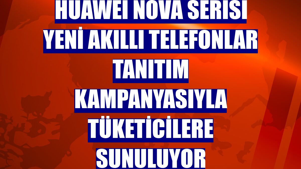HUAWEI nova serisi yeni akıllı telefonlar tanıtım kampanyasıyla tüketicilere sunuluyor