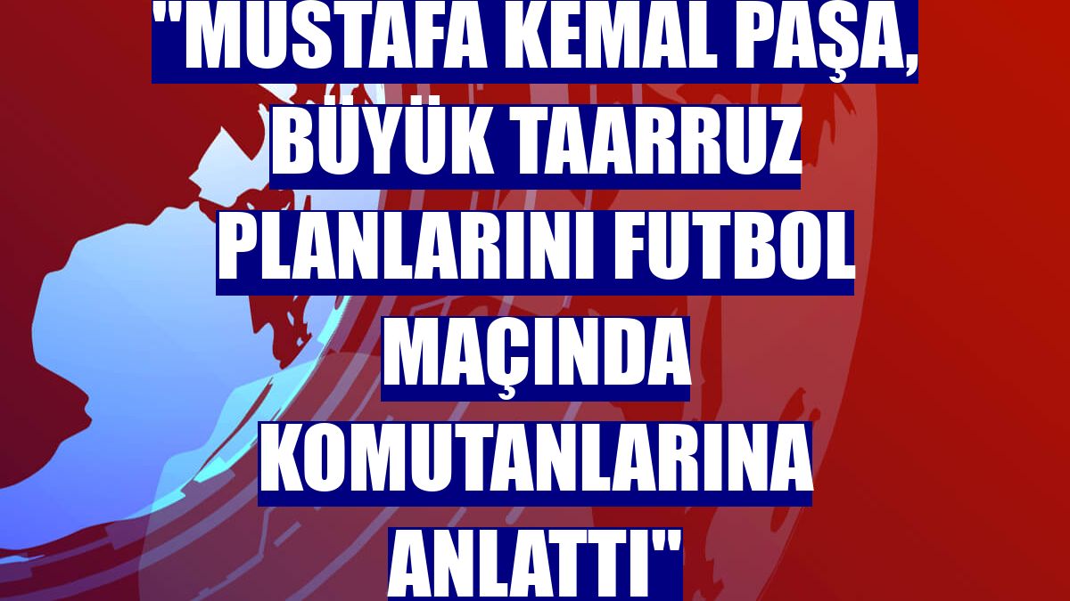 "Mustafa Kemal Paşa, Büyük Taarruz planlarını futbol maçında komutanlarına anlattı"