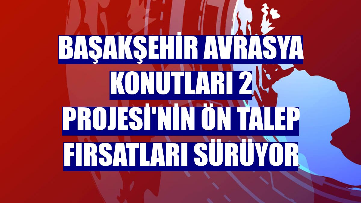 Başakşehir Avrasya Konutları 2 Projesi'nin ön talep fırsatları sürüyor