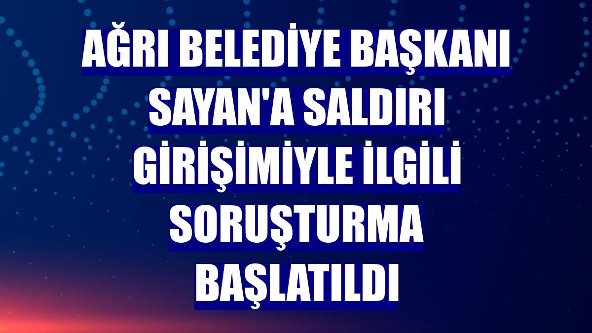 Ağrı Belediye Başkanı Sayan'a saldırı girişimiyle ilgili soruşturma başlatıldı