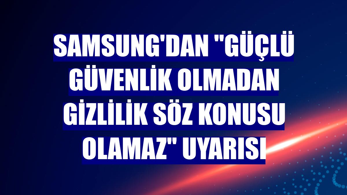 Samsung'dan "güçlü güvenlik olmadan gizlilik söz konusu olamaz" uyarısı
