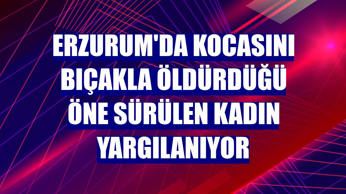 Erzurum'da kocasını bıçakla öldürdüğü öne sürülen kadın yargılanıyor
